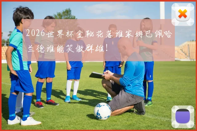2026世界杯金靴花落谁家姆巴佩哈兰德谁能笑傲群雄！