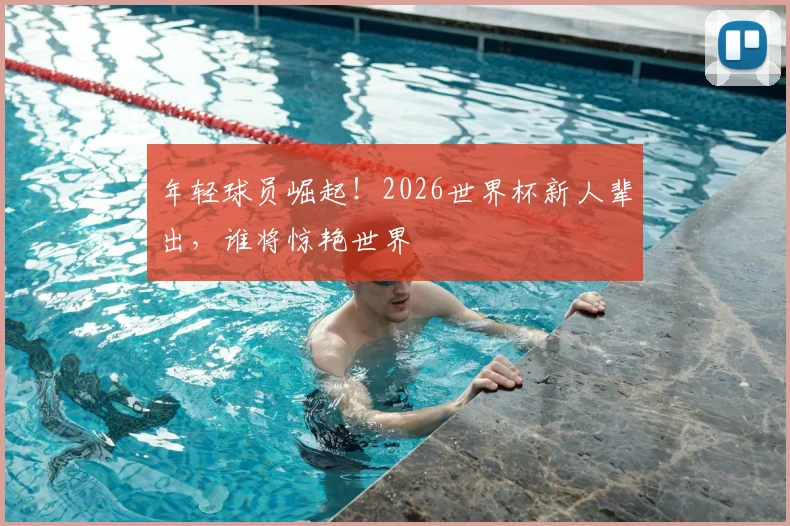 年轻球员崛起！2026世界杯新人辈出，谁将惊艳世界