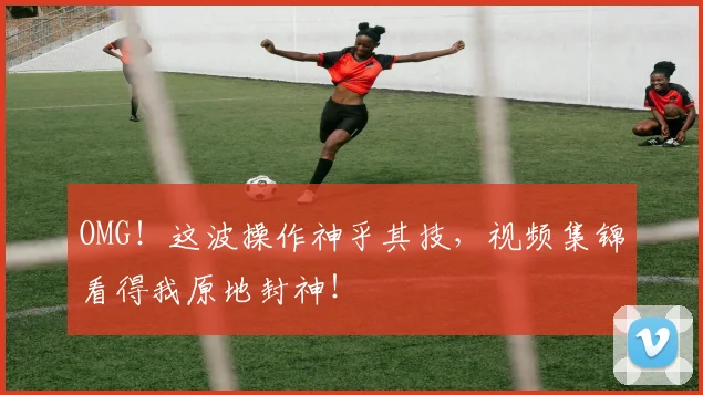 OMG！这波操作神乎其技，视频集锦看得我原地封神！