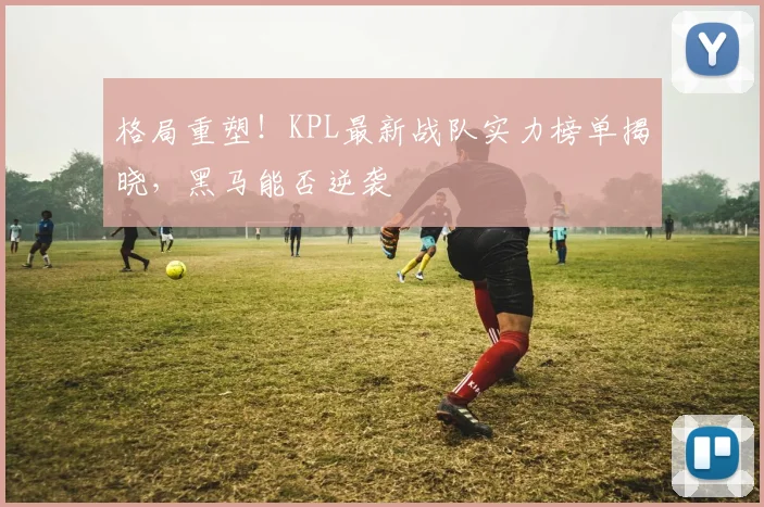 格局重塑！KPL最新战队实力榜单揭晓，黑马能否逆袭