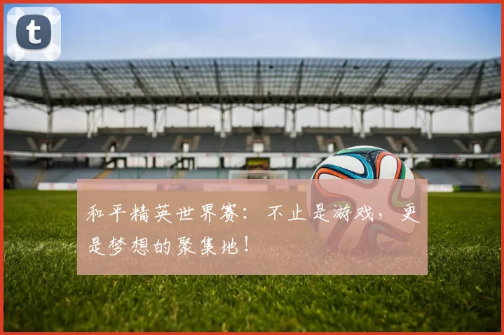 和平精英世界赛：不止是游戏，更是梦想的聚集地！