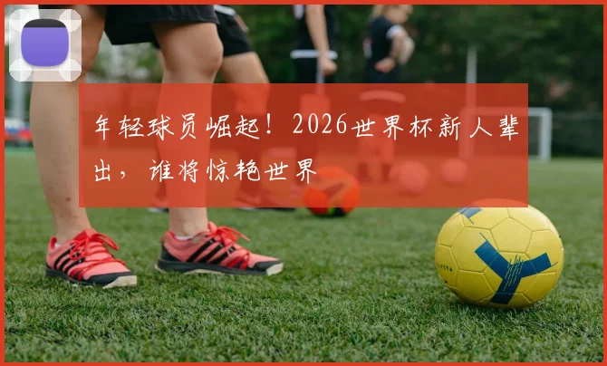 年轻球员崛起！2026世界杯新人辈出，谁将惊艳世界