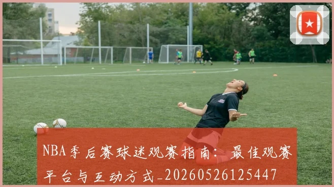 NBA季后赛球迷观赛指南：最佳观赛平台与互动方式_20260526125447