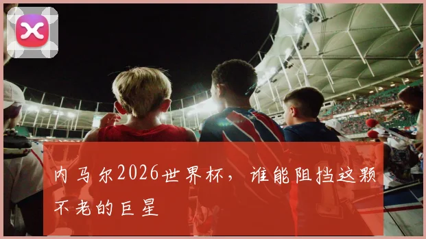 内马尔2026世界杯，谁能阻挡这颗不老的巨星
